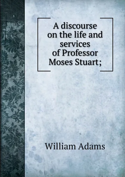 Обложка книги A discourse on the life and services of Professor Moses Stuart;, William Adams