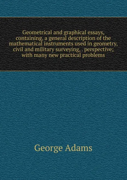 Обложка книги Geometrical and graphical essays, containing, a general description of the mathematical instruments used in geometry, civil and military surveying, . perspective; with many new practical problems, George Adams