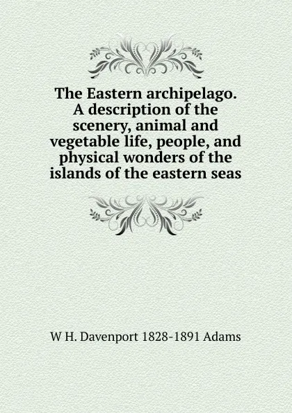 Обложка книги The Eastern archipelago. A description of the scenery, animal and vegetable life, people, and physical wonders of the islands of the eastern seas, W H. Davenport 1828-1891 Adams