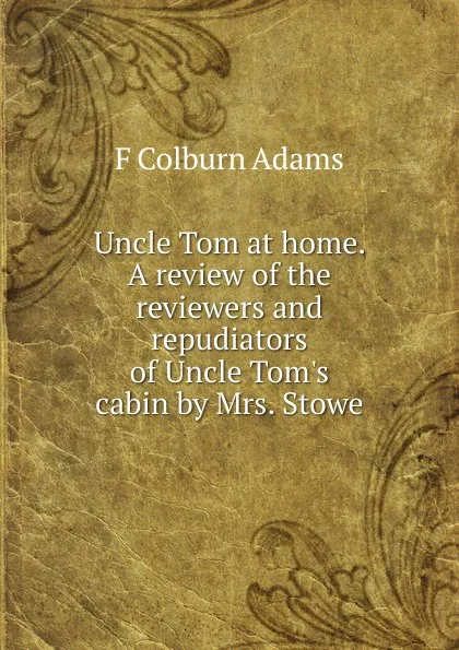 Обложка книги Uncle Tom at home. A review of the reviewers and repudiators of Uncle Tom.s cabin by Mrs. Stowe, F Colburn Adams