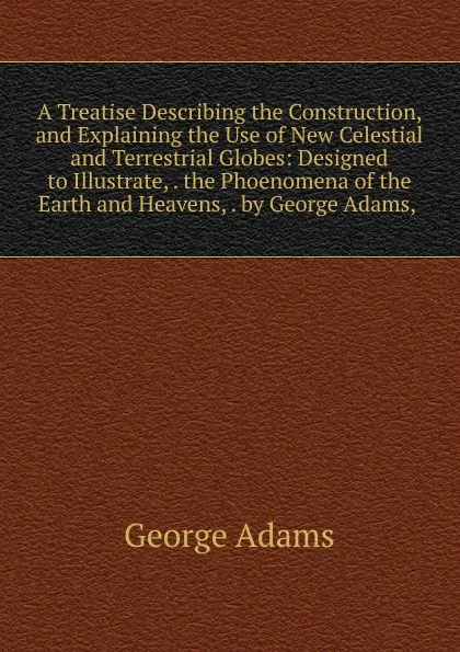 Обложка книги A Treatise Describing the Construction, and Explaining the Use of New Celestial and Terrestrial Globes: Designed to Illustrate, . the Phoenomena of the Earth and Heavens, . by George Adams, ., George Adams