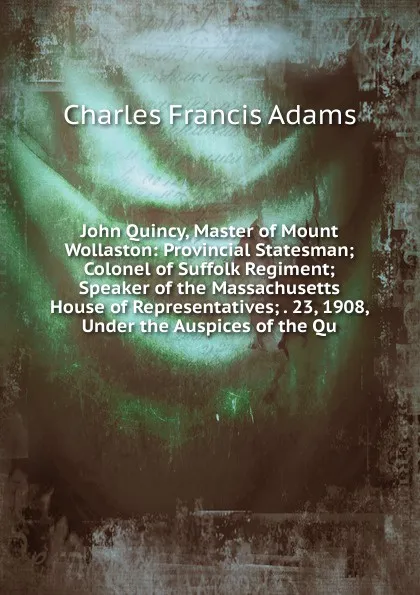 Обложка книги John Quincy, Master of Mount Wollaston: Provincial Statesman; Colonel of Suffolk Regiment; Speaker of the Massachusetts House of Representatives; . 23, 1908, Under the Auspices of the Qu, Charles Francis Adams