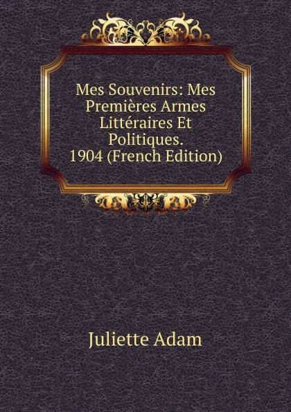 Обложка книги Mes Souvenirs: Mes Premieres Armes Litteraires Et Politiques. 1904 (French Edition), Juliette Adam