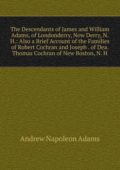 Обложка книги The Descendants of James and William Adams, of Londonderry, Now Derry, N. H.: Also a Brief Account of the Families of Robert Cochran and Joseph . of Dea. Thomas Cochran of New Boston, N. H., Andrew Napoleon Adams