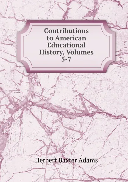 Обложка книги Contributions to American Educational History, Volumes 5-7, Adams Herbert Baxter