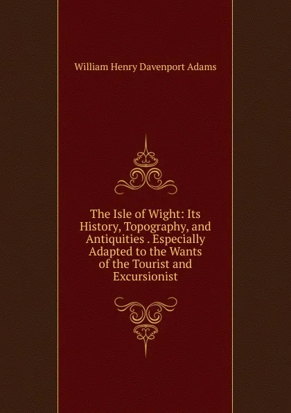 Обложка книги The Isle of Wight: Its History, Topography, and Antiquities . Especially Adapted to the Wants of the Tourist and Excursionist, W. H. Davenport Adams