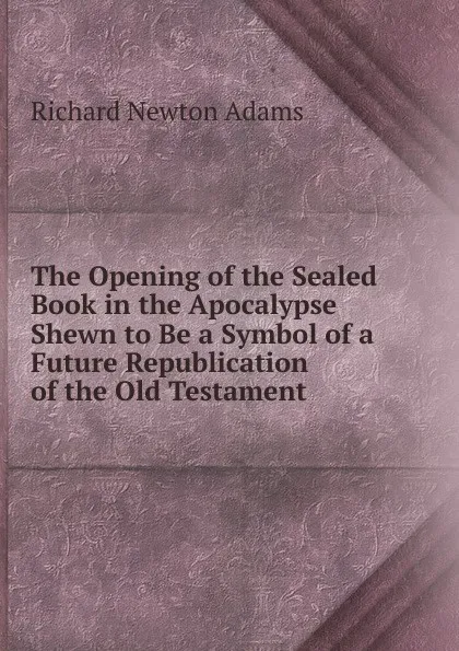 Обложка книги The Opening of the Sealed Book in the Apocalypse Shewn to Be a Symbol of a Future Republication of the Old Testament, Richard Newton Adams