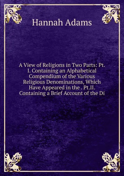 Обложка книги A View of Religions in Two Parts: Pt.I. Containing an Alphabetical Compendium of the Various Religious Denominations, Which Have Appeared in the . Pt.II. Containing a Brief Account of the Di, Hannah Adams