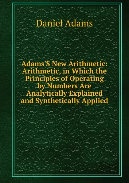 Обложка книги Adams.S New Arithmetic: Arithmetic, in Which the Principles of Operating by Numbers Are Analytically Explained and Synthetically Applied, Daniel Adams