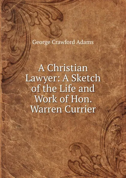 Обложка книги A Christian Lawyer: A Sketch of the Life and Work of Hon. Warren Currier, George Crawford Adams