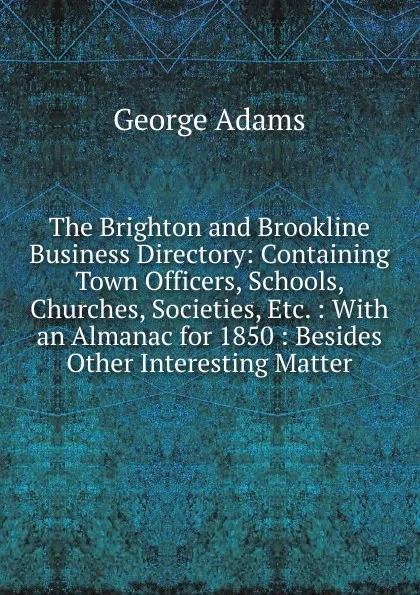 Обложка книги The Brighton and Brookline Business Directory: Containing Town Officers, Schools, Churches, Societies, Etc. : With an Almanac for 1850 : Besides Other Interesting Matter, George Adams