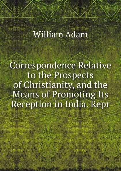 Обложка книги Correspondence Relative to the Prospects of Christianity, and the Means of Promoting Its Reception in India. Repr, William Adam