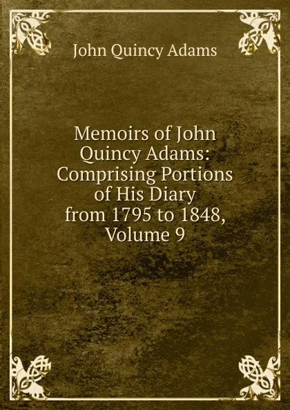 Обложка книги Memoirs of John Quincy Adams: Comprising Portions of His Diary from 1795 to 1848, Volume 9, Adams John Quincy