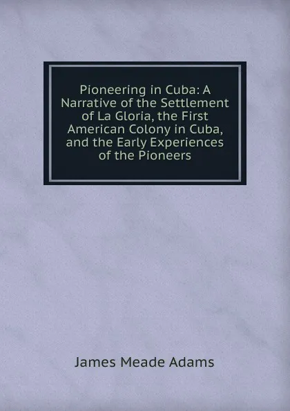 Обложка книги Pioneering in Cuba. A Narrative of the Settlement of La Gloria, the First American Colony in Cuba, and the Early Experiences of the Pioneers, James Meade Adams