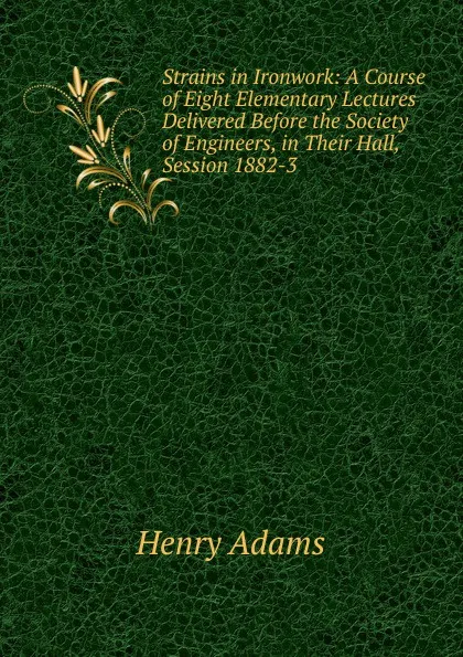 Обложка книги Strains in Ironwork: A Course of Eight Elementary Lectures Delivered Before the Society of Engineers, in Their Hall, Session 1882-3, Henry Adams