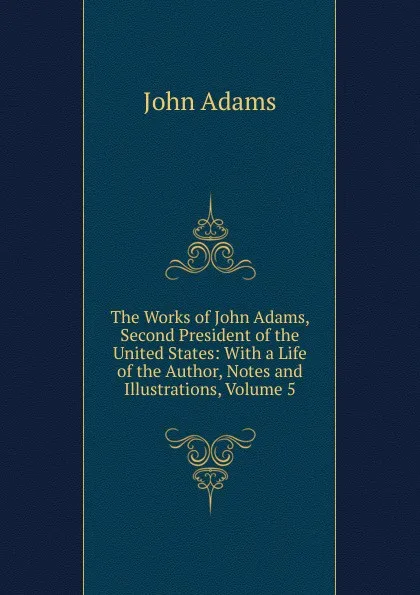 Обложка книги The Works of John Adams, Second President of the United States: With a Life of the Author, Notes and Illustrations, Volume 5, John Adams