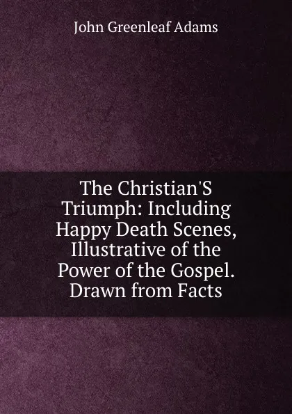 Обложка книги The Christian.S Triumph: Including Happy Death Scenes, Illustrative of the Power of the Gospel. Drawn from Facts, John Greenleaf Adams