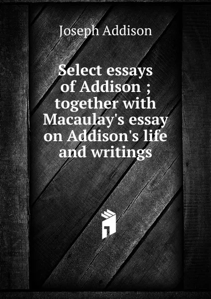 Обложка книги Select essays of Addison ; together with Macaulay.s essay on Addison.s life and writings, Джозеф Аддисон