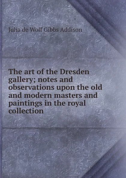 Обложка книги The art of the Dresden gallery; notes and observations upon the old and modern masters and paintings in the royal collection, Julia de Wolf Gibbs Addison