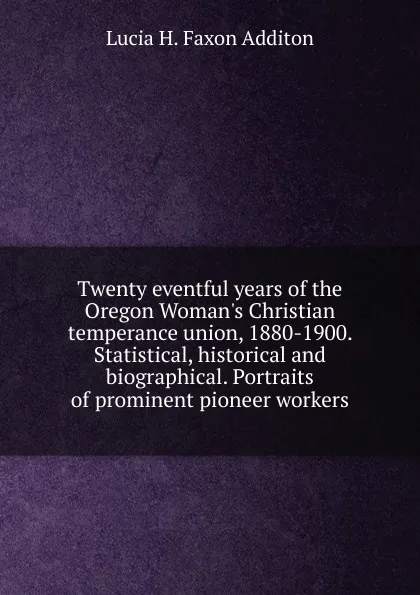 Обложка книги Twenty eventful years of the Oregon Woman.s Christian temperance union, 1880-1900. Statistical, historical and biographical. Portraits of prominent pioneer workers, Lucia H. Faxon Additon