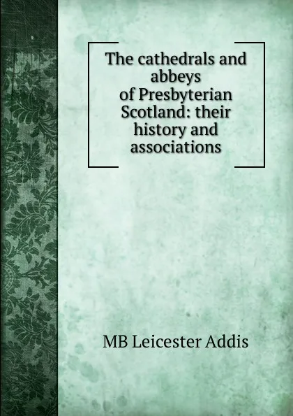 Обложка книги The cathedrals and abbeys of Presbyterian Scotland: their history and associations, MB Leicester Addis