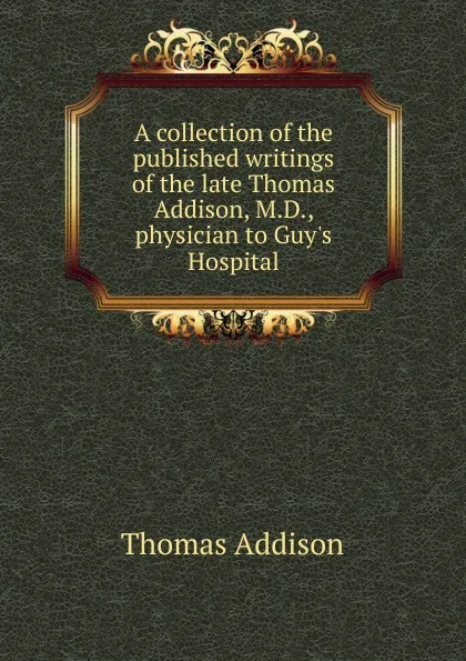 Обложка книги A collection of the published writings of the late Thomas Addison, M.D., physician to Guy.s Hospital, Thomas Addison