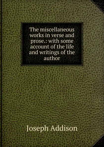 Обложка книги The miscellaneous works in verse and prose.: with some account of the life and writings of the author, Джозеф Аддисон