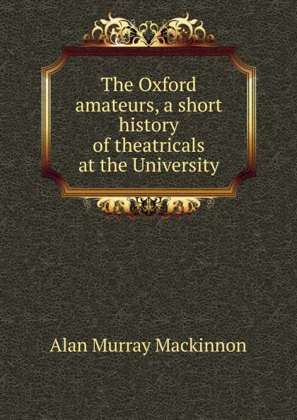 Обложка книги The Oxford amateurs, a short history of theatricals at the University, Alan Murray Mackinnon