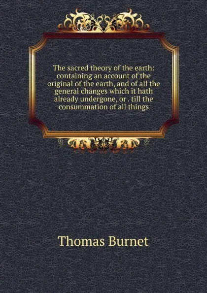 Обложка книги The sacred theory of the earth: containing an account of the original of the earth, and of all the general changes which it hath already undergone, or . till the consummation of all things, Thomas Burnet