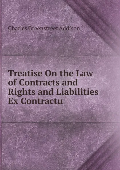 Обложка книги Treatise On the Law of Contracts and Rights and Liabilities Ex Contractu, Charles Greenstreet Addison