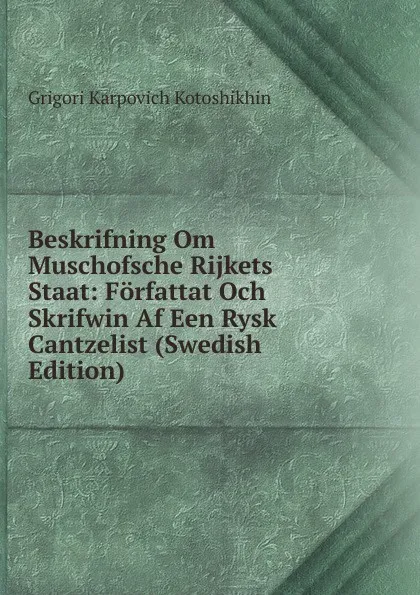 Обложка книги Beskrifning Om Muschofsche Rijkets Staat: Forfattat Och Skrifwin Af Een Rysk Cantzelist (Swedish Edition), Grigori Karpovich Kotoshikhin