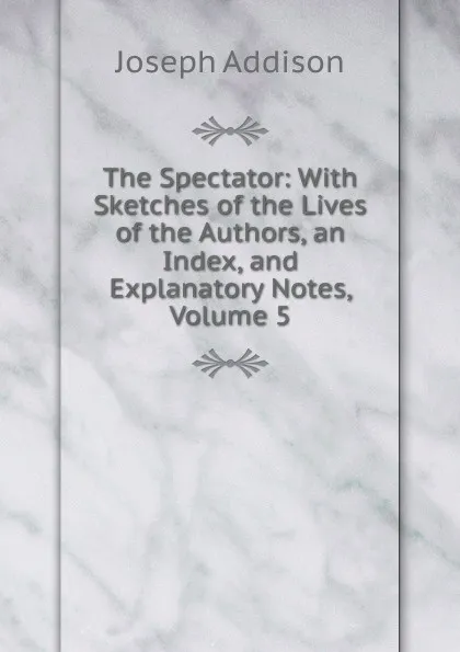 Обложка книги The Spectator: With Sketches of the Lives of the Authors, an Index, and Explanatory Notes, Volume 5, Джозеф Аддисон
