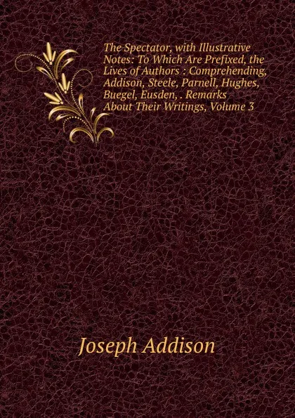 Обложка книги The Spectator, with Illustrative Notes: To Which Are Prefixed, the Lives of Authors : Comprehending, Addison, Steele, Parnell, Hughes, Buegel, Eusden, . Remarks About Their Writings, Volume 3, Джозеф Аддисон