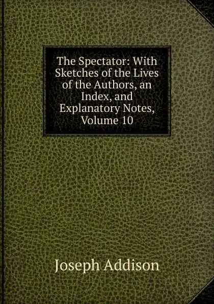 Обложка книги The Spectator: With Sketches of the Lives of the Authors, an Index, and Explanatory Notes, Volume 10, Джозеф Аддисон