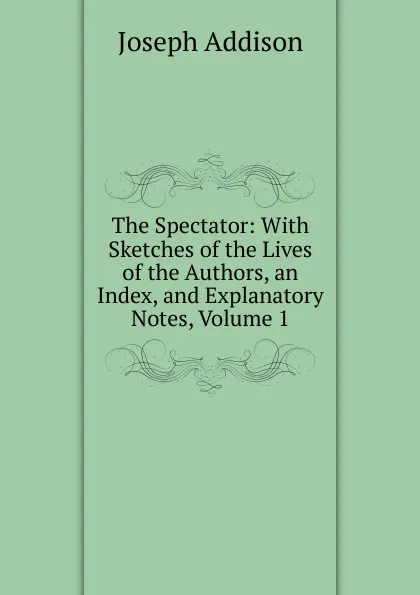 Обложка книги The Spectator: With Sketches of the Lives of the Authors, an Index, and Explanatory Notes, Volume 1, Джозеф Аддисон