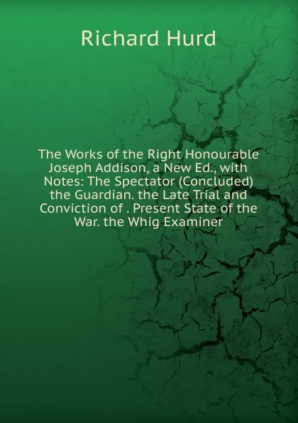 Обложка книги The Works of the Right Honourable Joseph Addison, a New Ed., with Notes: The Spectator (Concluded) the Guardian. the Late Trial and Conviction of . Present State of the War. the Whig Examiner, Hurd Richard