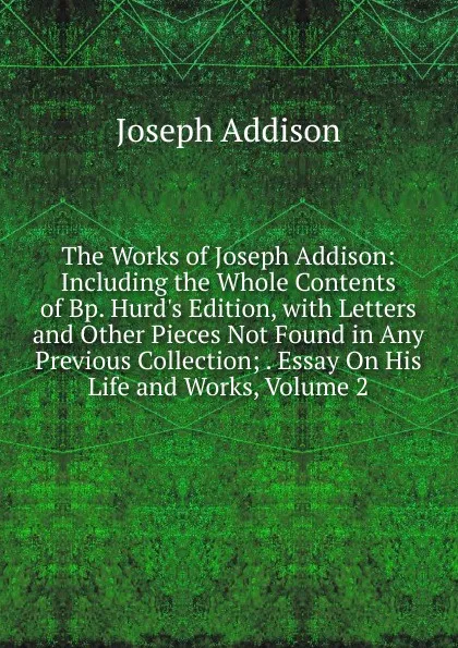 Обложка книги The Works of Joseph Addison: Including the Whole Contents of Bp. Hurd.s Edition, with Letters and Other Pieces Not Found in Any Previous Collection; . Essay On His Life and Works, Volume 2, Джозеф Аддисон