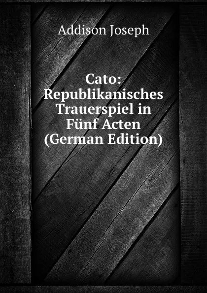 Обложка книги Cato: Republikanisches Trauerspiel in Funf Acten (German Edition), Джозеф Аддисон