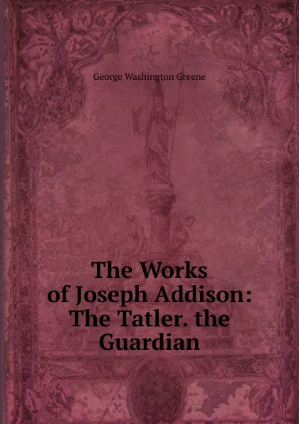 Обложка книги The Works of Joseph Addison: The Tatler. the Guardian, George Washington Greene