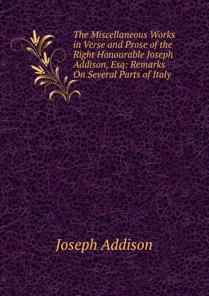 Обложка книги The Miscellaneous Works in Verse and Prose of the Right Honourable Joseph Addison, Esq: Remarks On Several Parts of Italy, Джозеф Аддисон