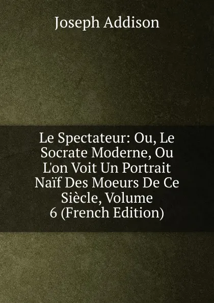 Обложка книги Le Spectateur: Ou, Le Socrate Moderne, Ou L.on Voit Un Portrait Naif Des Moeurs De Ce Siecle, Volume 6 (French Edition), Джозеф Аддисон