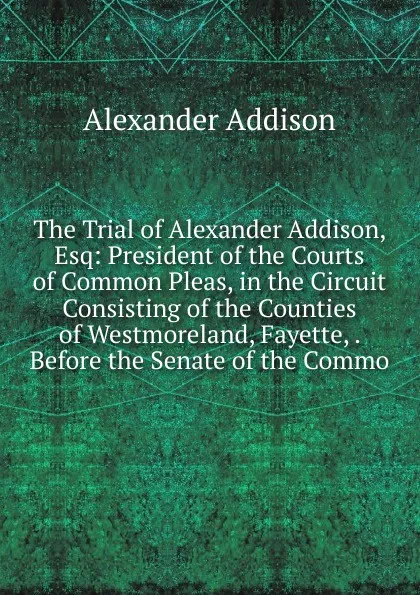 Обложка книги The Trial of Alexander Addison, Esq: President of the Courts of Common Pleas, in the Circuit Consisting of the Counties of Westmoreland, Fayette, . Before the Senate of the Commo, Alexander Addison