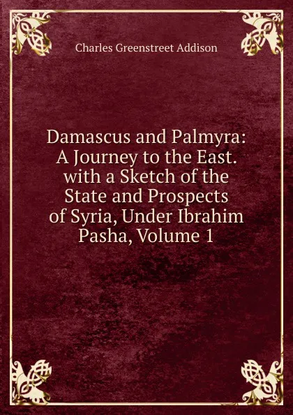 Обложка книги Damascus and Palmyra: A Journey to the East. with a Sketch of the State and Prospects of Syria, Under Ibrahim Pasha, Volume 1, Charles Greenstreet Addison