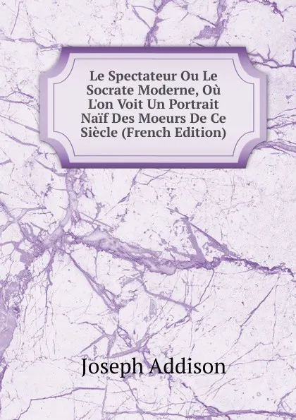 Обложка книги Le Spectateur Ou Le Socrate Moderne, Ou L.on Voit Un Portrait Naif Des Moeurs De Ce Siecle (French Edition), Джозеф Аддисон