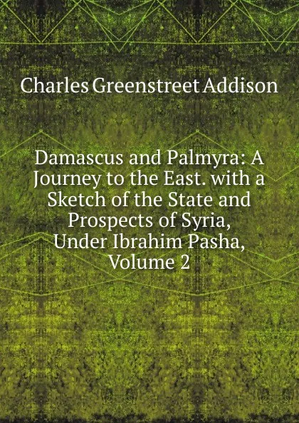 Обложка книги Damascus and Palmyra: A Journey to the East. with a Sketch of the State and Prospects of Syria, Under Ibrahim Pasha, Volume 2, Charles Greenstreet Addison