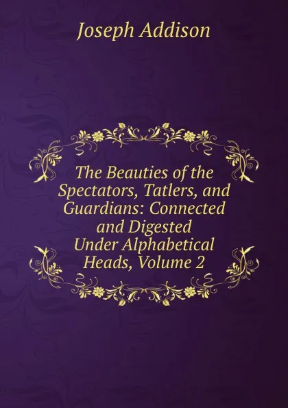 Обложка книги The Beauties of the Spectators, Tatlers, and Guardians: Connected and Digested Under Alphabetical Heads, Volume 2, Джозеф Аддисон