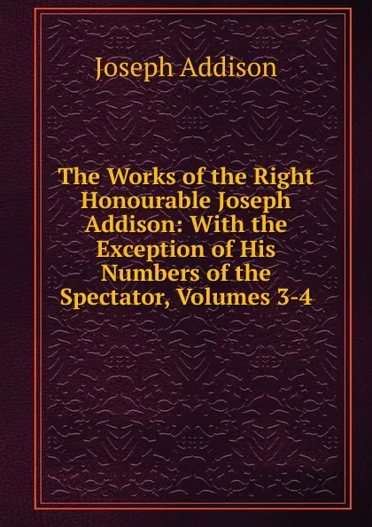 Обложка книги The Works of the Right Honourable Joseph Addison: With the Exception of His Numbers of the Spectator, Volumes 3-4, Джозеф Аддисон