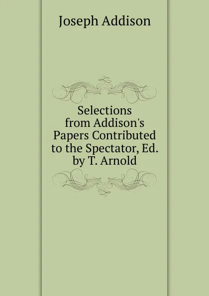 Обложка книги Selections from Addison.s Papers Contributed to the Spectator, Ed. by T. Arnold, Джозеф Аддисон