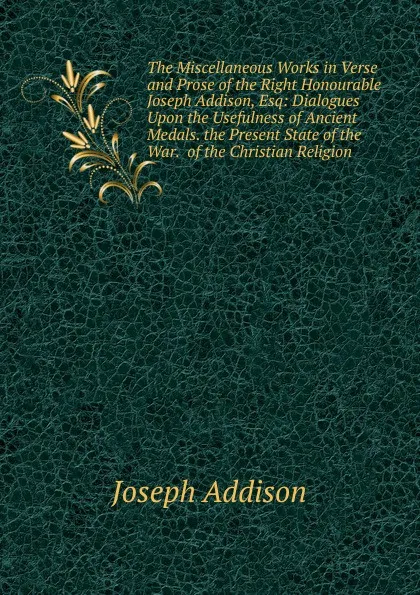 Обложка книги The Miscellaneous Works in Verse and Prose of the Right Honourable Joseph Addison, Esq: Dialogues Upon the Usefulness of Ancient Medals. the Present State of the War.  of the Christian Religion, Джозеф Аддисон