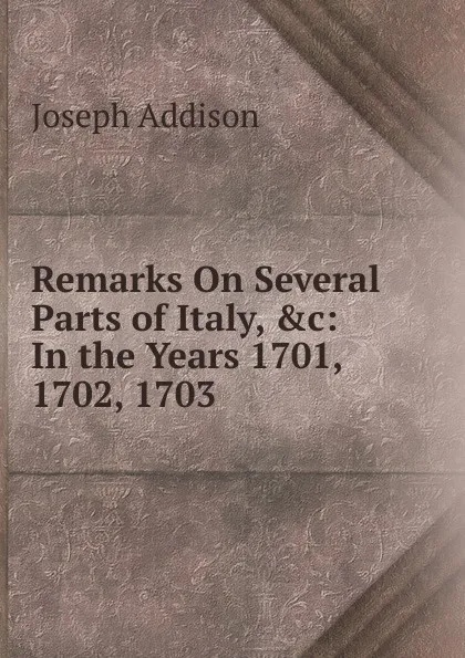 Обложка книги Remarks On Several Parts of Italy, .c: In the Years 1701, 1702, 1703, Джозеф Аддисон